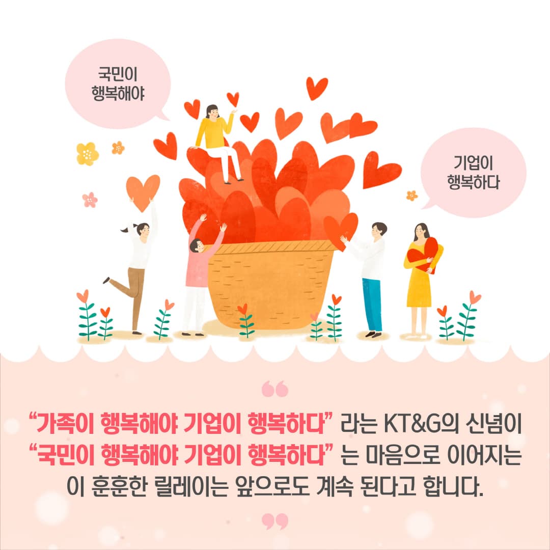 "가족이 행복해야 기업이 행복하다"라는 KT&G의 신념이 "국민이 행복해야 기업이 행복하다"는 마음으로 이어지는 이 훈훈한 릴레이는 앞으로도 계속 된다고 합니다.